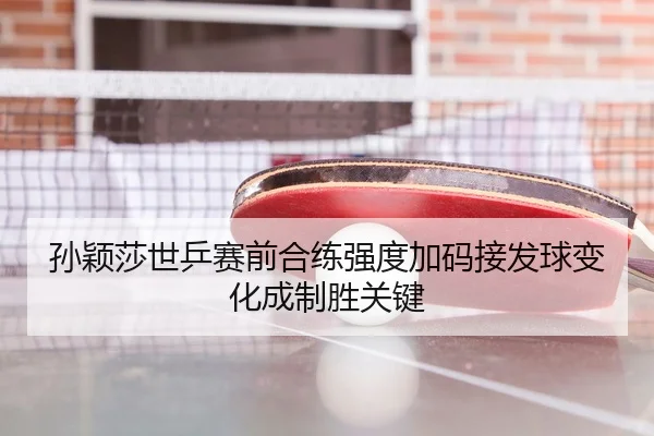 孙颖莎世乒赛前合练强度加码接发球变化成制胜关键