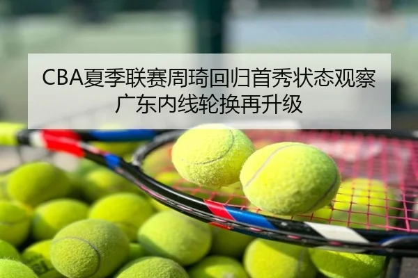 CBA夏季联赛周琦回归首秀状态观察广东内线轮换再升级