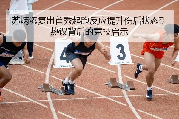 苏炳添复出首秀起跑反应提升伤后状态引热议背后的竞技启示