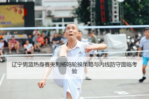 辽宁男篮热身赛失利杨鸣轮换策略与内线防守面临考验