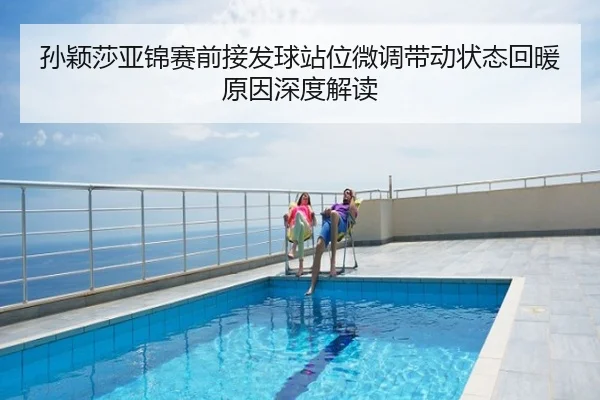 孙颖莎亚锦赛前接发球站位微调带动状态回暖原因深度解读